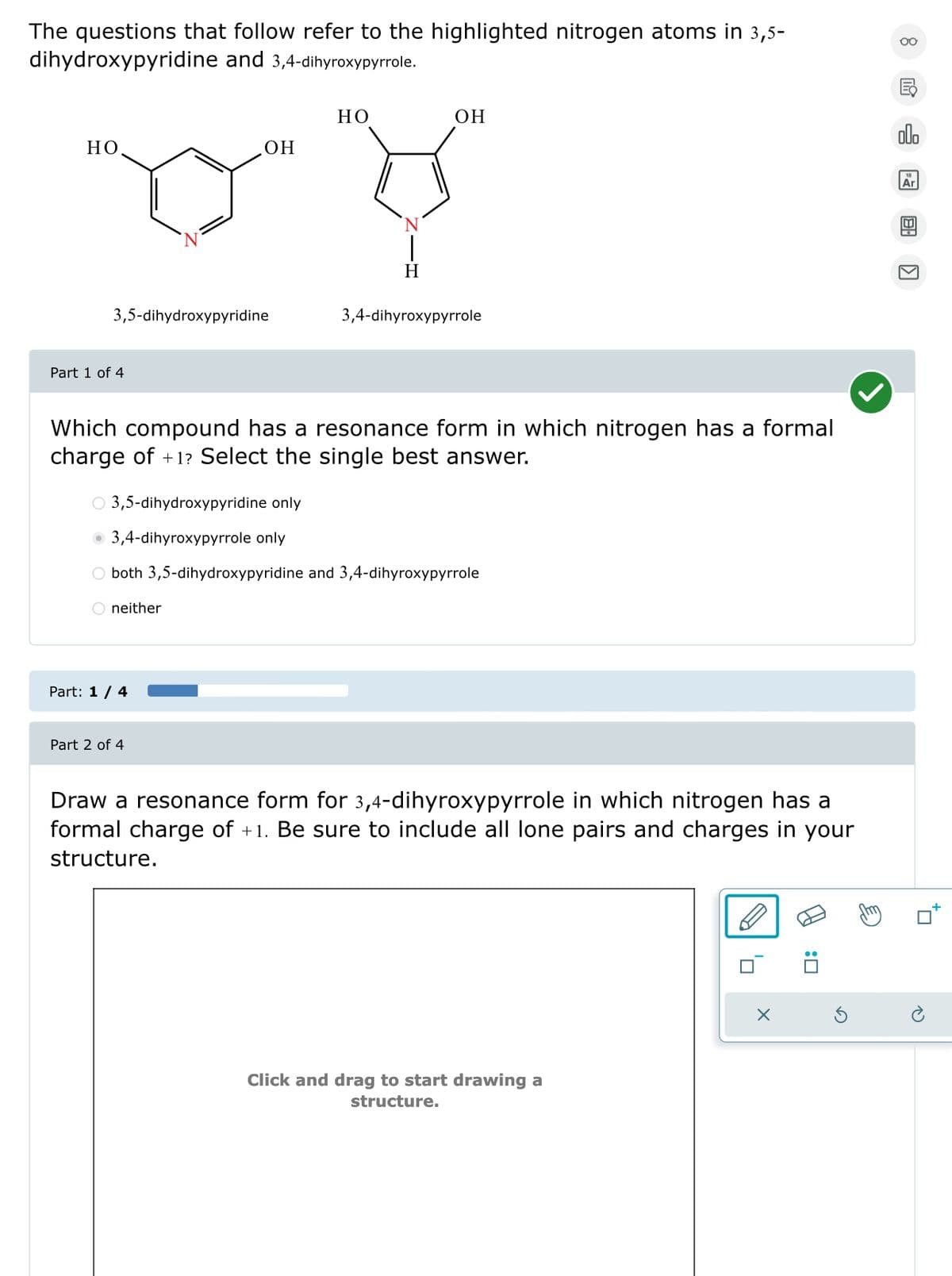 The questions that follow refer to the highlighted nitrogen atoms in 3,5-
dihydroxypyridine and 3,4-dihyroxypyrrole.
HO
OH
HO.
OH
H
3,5-dihydroxypyridine
3,4-dihyroxypyrrole
Part 1 of 4
Which compound has a resonance form in which nitrogen has a formal
charge of +1? Select the single best answer.
○ 3,5-dihydroxypyridine only
3,4-dihyroxypyrrole only
○ both 3,5-dihydroxypyridine and 3,4-dihyroxypyrrole
neither
Part: 1/4
Part 2 of 4
o0o
Ar
Draw a resonance form for 3,4-dihyroxypyrrole in which nitrogen has a
formal charge of +1. Be sure to include all lone pairs and charges in your
structure.
Click and drag to start drawing a
structure.
×