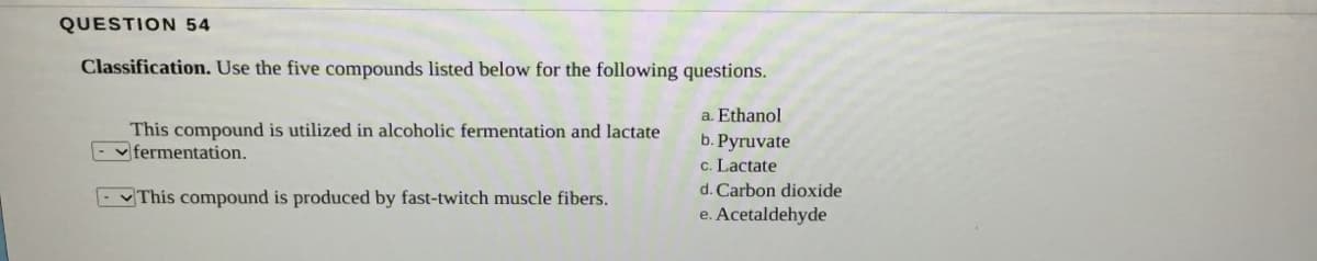 QUESTION 54
Classification. Use the five compounds listed below for the following questions.
a. Ethanol
This compound is utilized in alcoholic fermentation and lactate
- vfermentation.
b. Pyruvate
c. Lactate
This compound is produced by fast-twitch muscle fibers.
d. Carbon dioxide
e. Acetaldehyde
