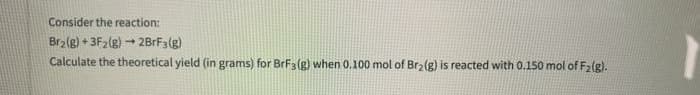 Consider the reaction:
Br2(g) + 3F2(g) + 2BRF3(g)
Calculate the theoretical yield (in grams) for BrF3(g) when 0.100 mol of Br2 (g) is reacted with 0.150 mol of F2(g).
