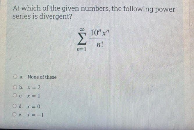 At which of the given numbers, the following power
series is divergent?
10" x"
n!
n=1
O a. None of these
O b. x = 2
О с. х3D1
O d. x = 0
O e. x = -1
