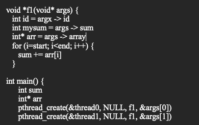 void *fl (void* args) {
int id = argx -> id
int mysum = args -> sum
int* arr = args -> array
for (i=start; i<end; i++) {
sum += arr[i]
}
int main() {
int sum
int* arr
pthread_create(&thread0, NULL, fl, &args[0])
pthread_create(&thread1,
NULL, fl, &args[1])