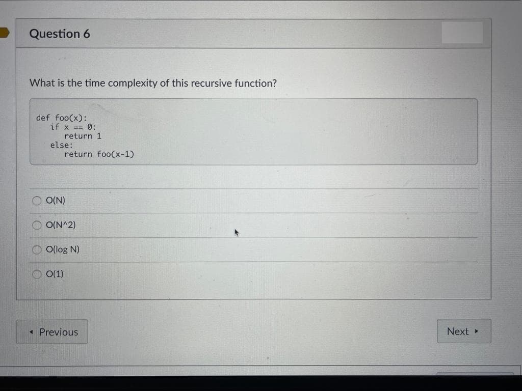 Question 6
What is the time complexity of this recursive function?
def foo(x):
if x == 0:
return 1
else:
return foo(x-1)
O
O
O(N)
O(N^2)
O(log N)
0(1)
< Previous
Next >