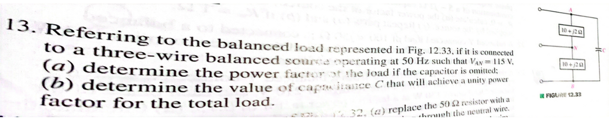 13. Referring to the balanced load represented in Fig. 12.33, if it is connected
VAN = 115 V
omitted:
to a three-wire balanced source operating at 50 Hz such that
(a) determine the power factor of the load if the capacitor is
(b) determine the value of capisce C that will achieve a unity power
factor for the total load.
32, (a) replace the 502 resistor with a
hrough the neutral wire.
10+20
10+/20
FIGURE 12.33