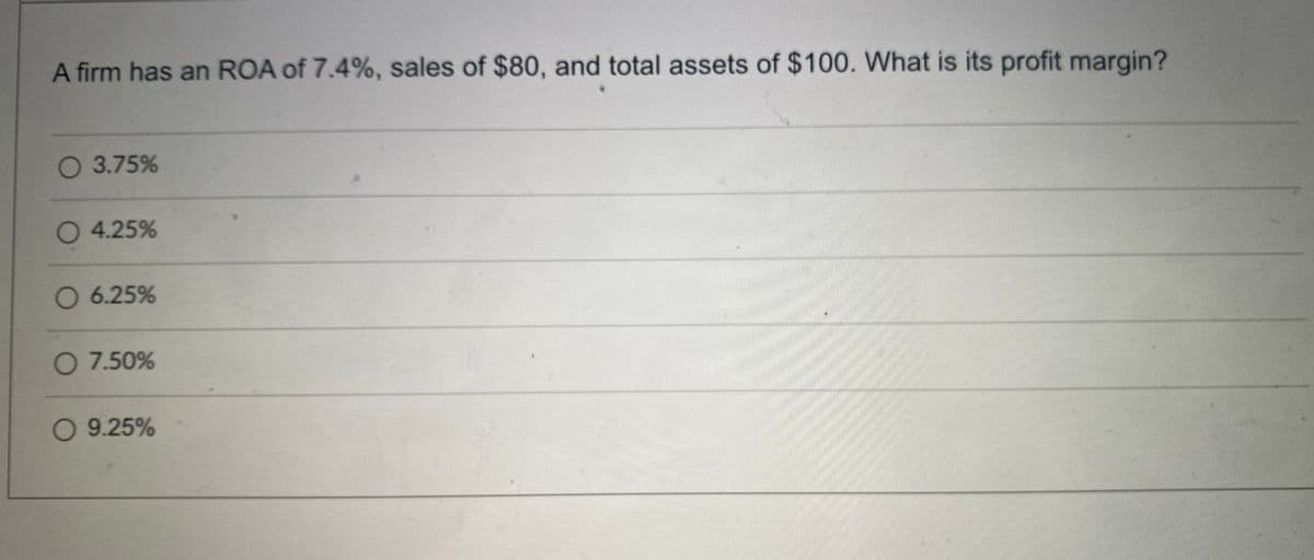 A firm has an ROA of 7.4%, sales of $80, and total assets of $100. What is its profit margin?
O 3.75%
O 4.25%
O 6.25%
O 7.50%
O 9.25%
