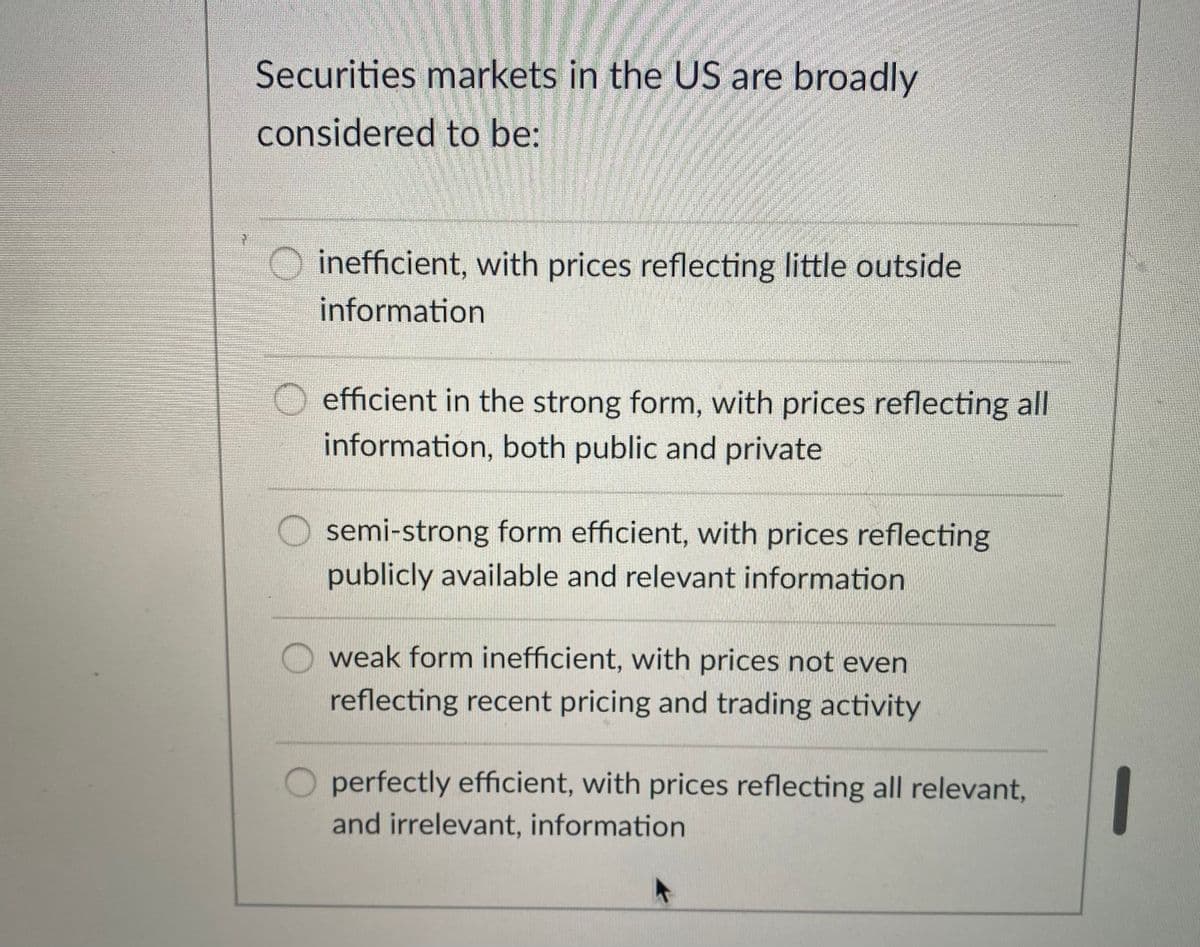 Securities markets in the US are broadly
considered to be:
inefficient, with prices reflecting little outside
information
efficient in the strong form, with prices reflecting all
information, both public and private
semi-strong form efficient, with prices reflecting
publicly available and relevant information
weak form inefficient, with prices not even
reflecting recent pricing and trading activity
1
perfectly efficient, with prices reflecting all relevant,
and irrelevant, information
