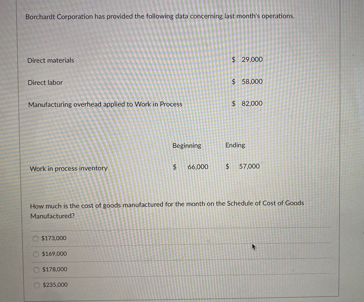 Borchardt Corporation has provided the following data concerning last month's operations.
Direct materials
$ 29,000
Direct labor
$58,000
Manufacturing overhead applied to Work in Process
$82,000
Beginning
Ending
Work in process inventory
66,000
57,000
How much is the cost of goods manufactured for the month on the Schedule of Cost of Goods
Manufactured?
$173,000
$169,000
O $178,000
$235,000
%24
%24
%24
