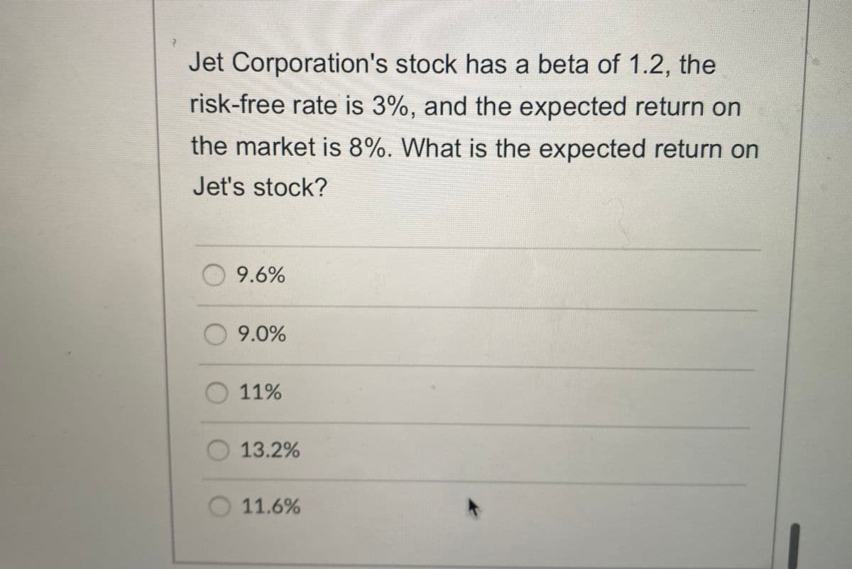 Jet Corporation's stock has a beta of 1.2, the
risk-free rate is 3%, and the expected return on
the market is 8%. What is the expected return on
Jet's stock?
O 9.6%
9.0%
11%
13.2%
O 11.6%
