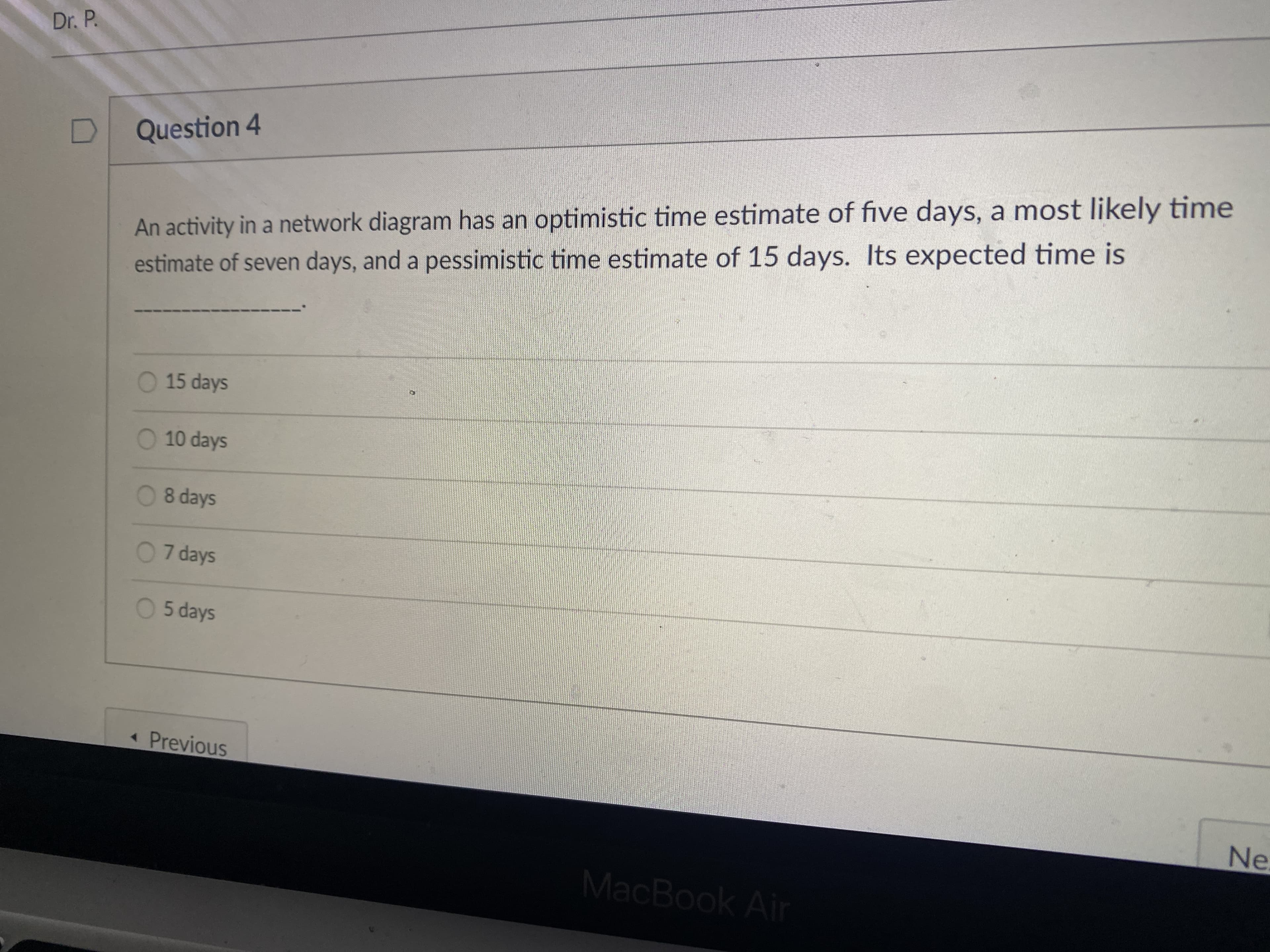 Dr. P.
Question 4
An activity in a network diagram has an optimistic time estimate of five days, a most likely time
estimate of seven days, and a pessimistic time estimate of 15 days. Its expected time is
O 15 days
O 10 days
08 days
07 days
0 5 days
Previous
Ne.
MacBook Air
