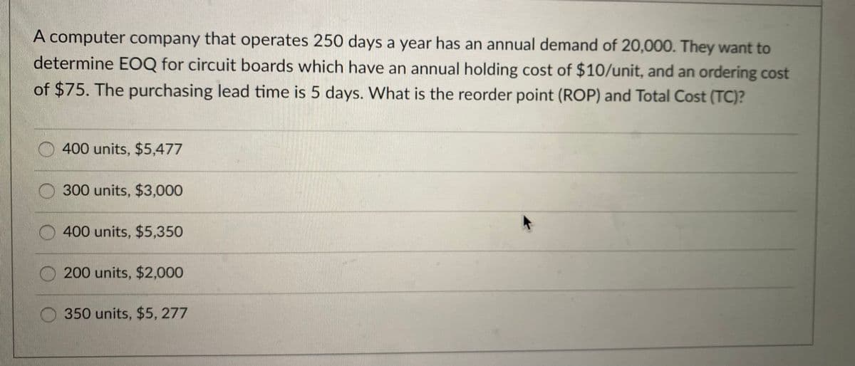 A computer company that operates 250 days a year has an annual demand of 20,000. They want to
determine EOQ for circuit boards which have an annual holding cost of $10/unit, and an ordering cost
of $75. The purchasing lead time is 5 days. What is the reorder point (ROP) and Total Cost (TC)?
400 units, $5,477
O 300 units, $3,000
400 units, $5,350
200 units, $2,00
350 units, $5, 277
