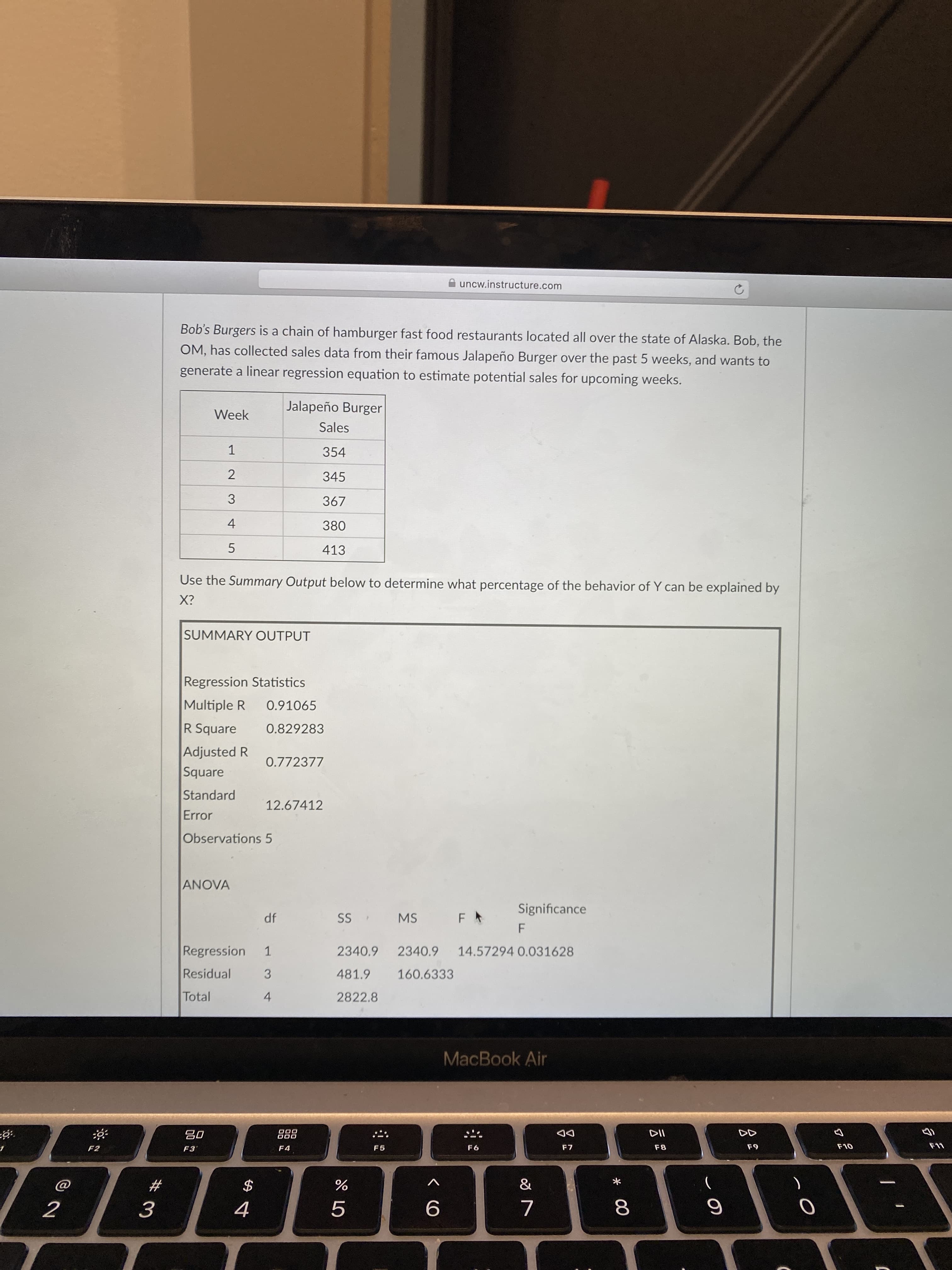 * 00
2.
3.
4-
uncw.instructure.com
Bob's Burgers is a chain of hamburger fast food restaurants located all over the state of Alaska. Bob, the
OM, has collected sales data from their famous Jalapeño Burger over the past 5 weeks, and wants to
generate a linear regression equation to estimate potential sales for upcoming weeks.
Jalapeño Burger
Week
Sales
354
1.
345
367
413
Use the Summary Output below to determine what percentage of the behavior of Y can be explained by
SUMMARY OUTPUT
Regression Statistics
Multiple R
0.91065
R Square
0.829283
Adjusted R
0.772377
Square
Standard
12.67412
Error
Observations 5
ANOVA
Significance
df
MS
F.
14.57294 0.031628
1.
Regression
2340.9
2340.9
Residual
3
481.9
160.6333
Total
2822.8
4.
MacBook Air
DD
F7
D00
08
F9
F8
F2
F4
F5
&
V
23
3.
5.
