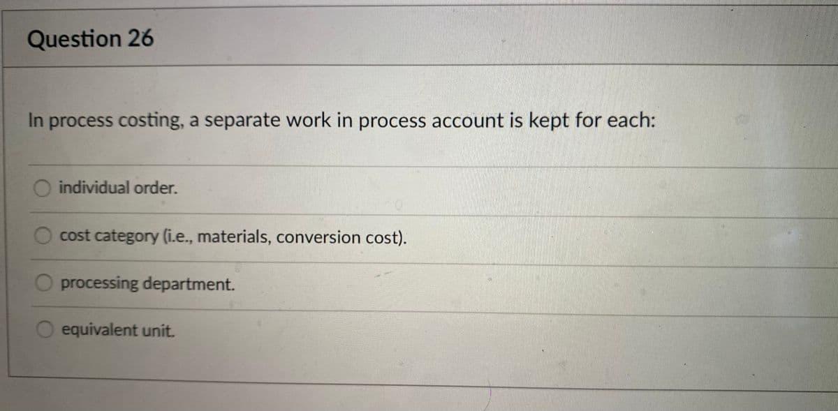 Question 26
In process costing, a separate work in process account is kept for each:
individual order.
cost category (i.e., materials, conversion cost).
processing department.
O equivalent unit.
