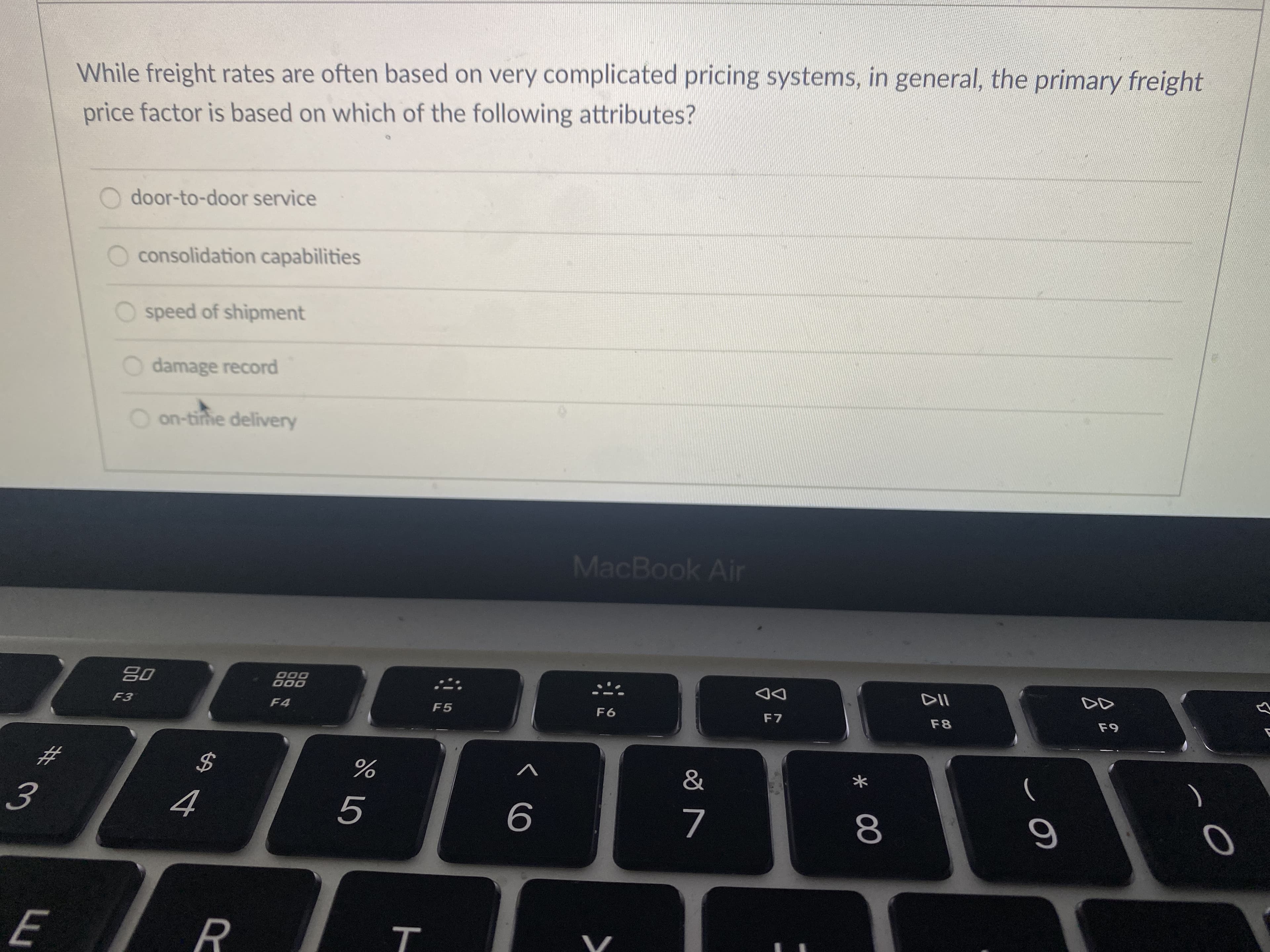 While freight rates are often based on very complicated pricing systems, in general, the primary freight
price factor is based on which of the following attributes?
door-to-door service
O consolidation capabilities
speed of shipment
O damage record
O on-time delivery
MacBook Air
08
000
000
DD
F7
F5
F6
F8
23
%24
3.
9
