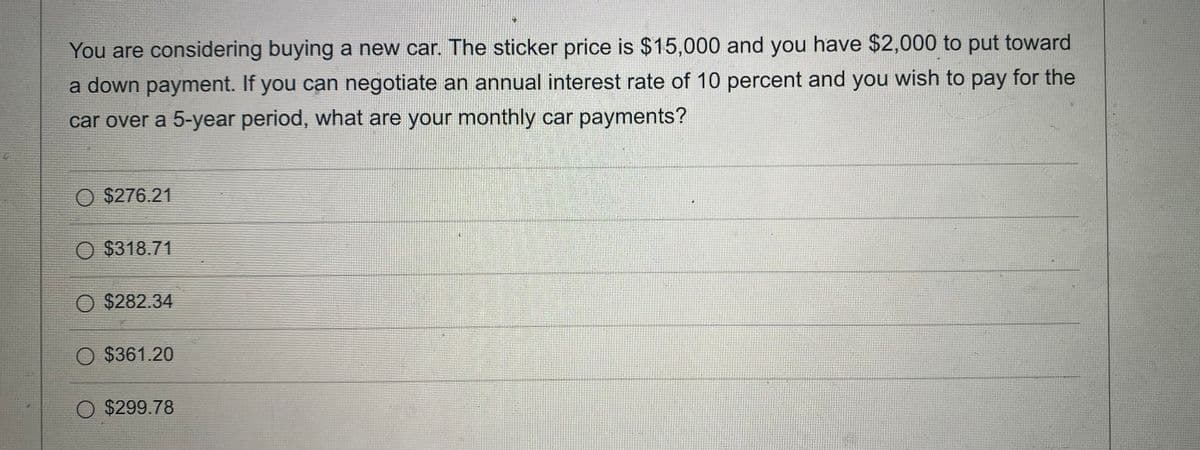 You are considering buying a new car. The sticker price is $15,000 and you have $2,000 to put toward
a down payment. If you can negotiate an annual interest rate of 10 percent and you wish to pay for the
car over a 5-year period, what are your monthly car payments?
O $276.21
O $318.71
O $282.34
O $361.20
O $299.78
