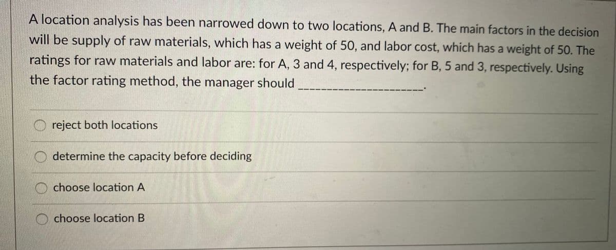 A location analysis has been narrowed down to two locations, A and B. The main factors in the decision
will be supply of raw materials, which has a weight of 50, and labor cost, which has a weight of 50. The
ratings for raw materials and labor are: for A, 3 and 4, respectively; for B, 5 and 3, respectively. Using
the factor rating method, the manager should
O reject both locations
O determine the capacity before deciding
choose location A
choose location B
