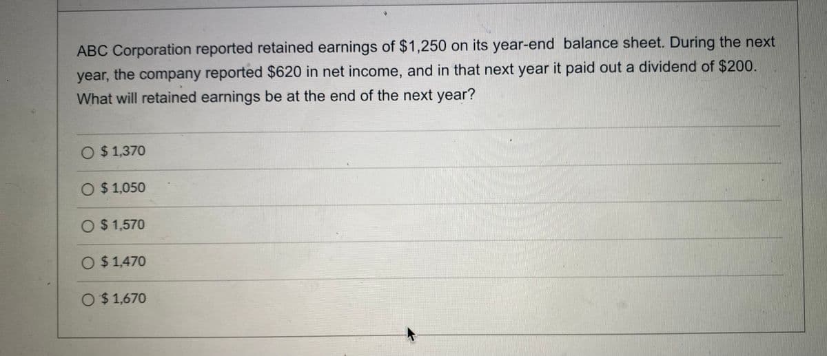 ABC Corporation reported retained earnings of $1,250 on its year-end balance sheet. During the next
year, the company reported $620 in net income, and in that next year it paid out a dividend of $200.
What will retained earnings be at the end of the next year?
O $ 1,370
O $ 1,050
O $ 1,570
O $1,470
O $1,670
