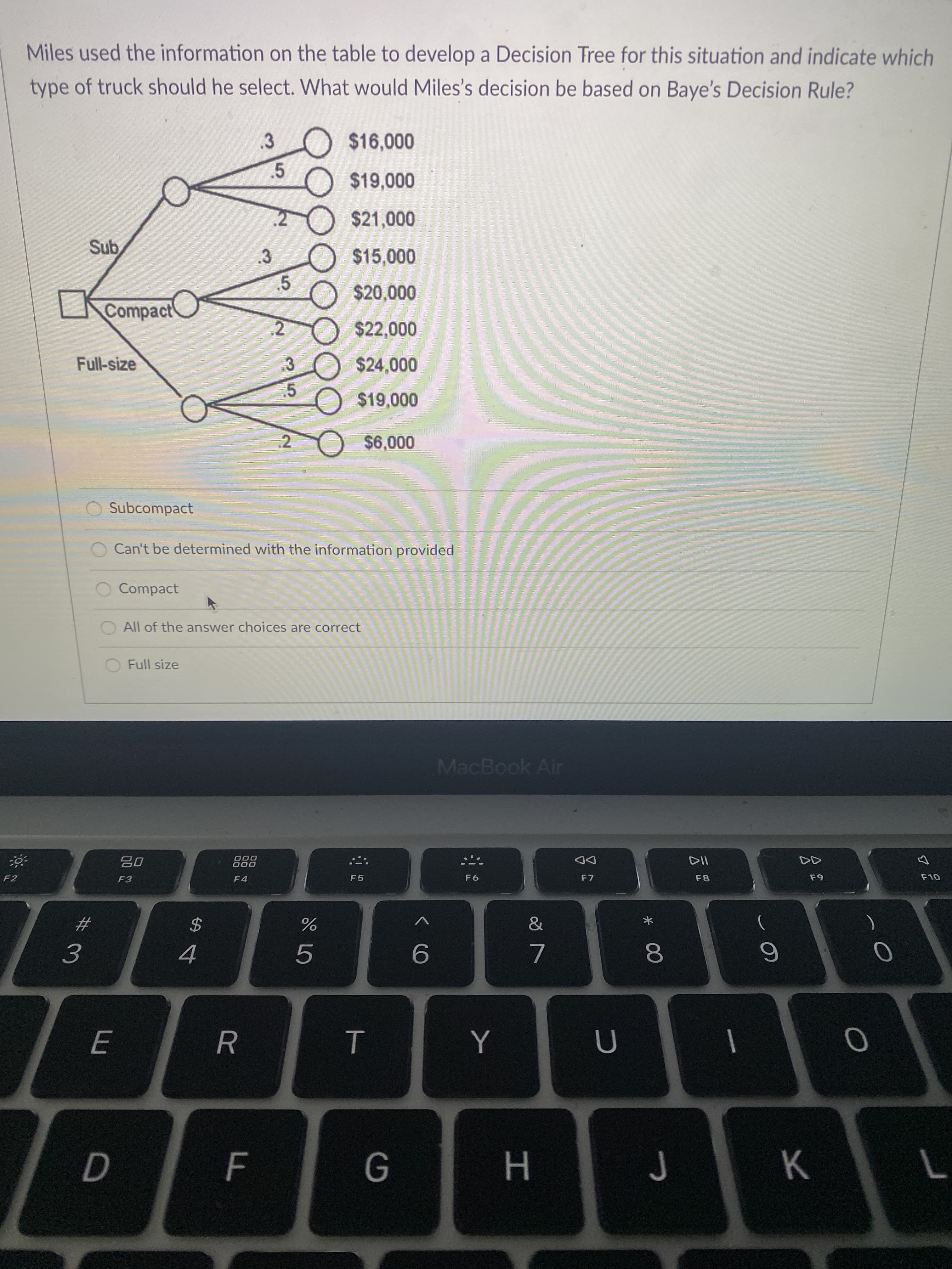 * 00
T
35
R
Miles used the information on the table to develop a Decision Tree for this situation and indicate which
type of truck should he select. What would Miles's decision be based on Baye's Decision Rule?
$16,000
3.
$19,000
2 $21,000
$15,000
.5
Compact
000'0
000
$24,000
2.
Full-size
.2
000 0
Subcompact
Can't be determined with the information provided
Compact
All of the answer choices are correct
Full size
MacBook Air
000
000
DD
F7
F2
F3
F5
F8
F4
&
$
9.
7.
4.
J K
