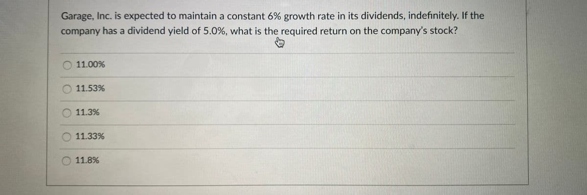 Garage, Inc. is expected to maintain a constant 6% growth rate in its dividends, indefinitely. If the
company has a dividend yield of 5.0%, what is the required return on the company's stock?
O 11.00%
O 11.53%
O 11.3%
11.33%
O 11.8%
