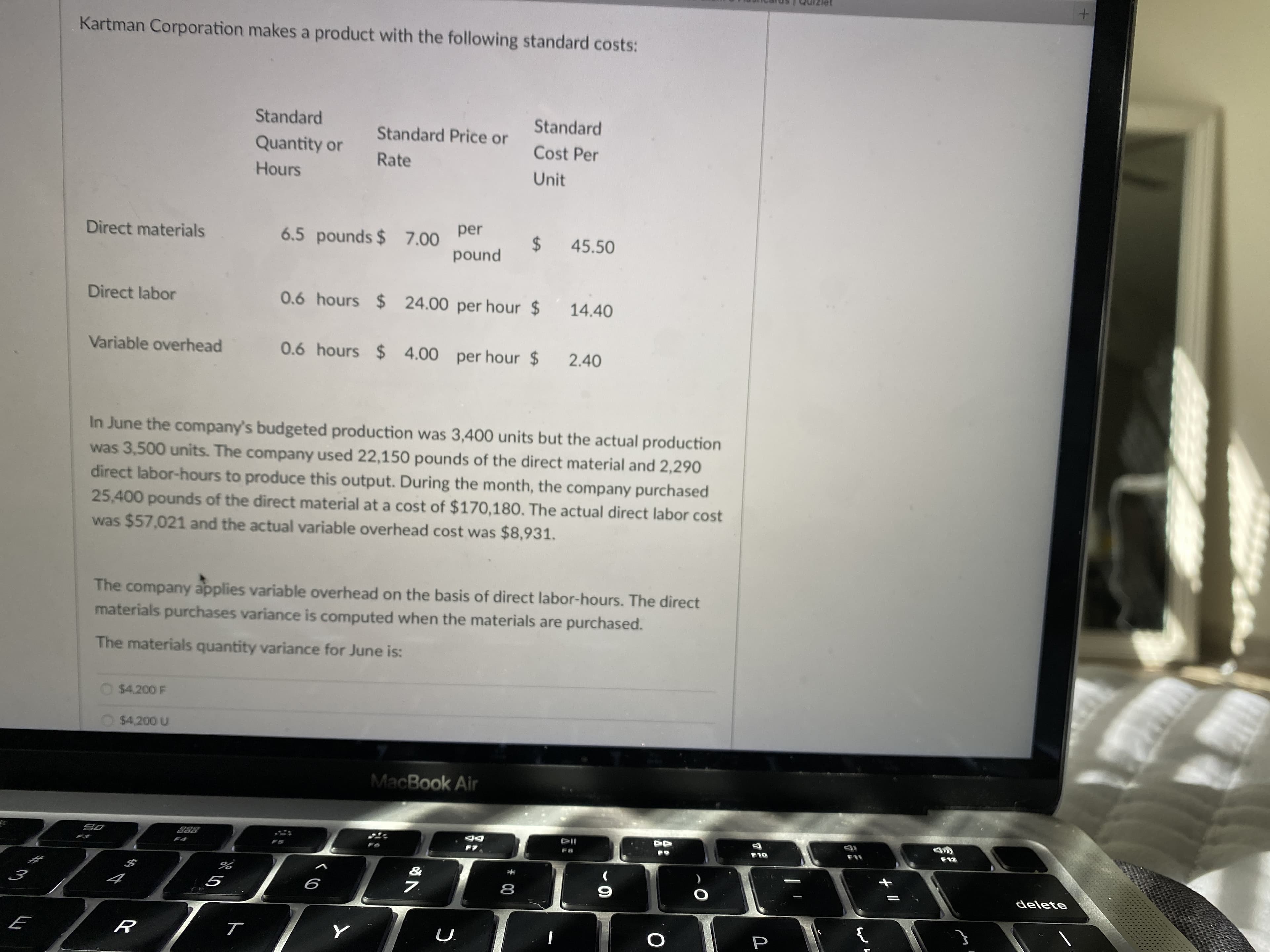 Kartman Corporation makes a product with the following standard costs:
Standard
Standard
Standard Price or
Quantity or
Cost Per
Rate
Hours
Unit
Direct materials
per
6.5 pounds $ 7.00
2$
45.50
pound
Direct labor
0.6 hours $24.00 per hour $
Variable overhead
0.6 hours $4.00per hour $
2.40
In June the company's budgeted production was 3,400 units but the actual production
was 3,500 units. The company used 22,150 pounds of the direct material and 2,290
direct labor-hours to produce this output. During the month, the company purchased
25,400 pounds of the direct material at a cost of $170,180. The actual direct labor cost
was $57,021 and the actual variable overhead cost was $8,931.
The company applies variable overhead on the basis of direct labor-hours. The direct
materials purchases variance is computed when the materials are purchased.
The materials quantity variance for June is:
O $4.200 F
$4,200 U
MacBook Air
DD
F11
OL
delete
9
