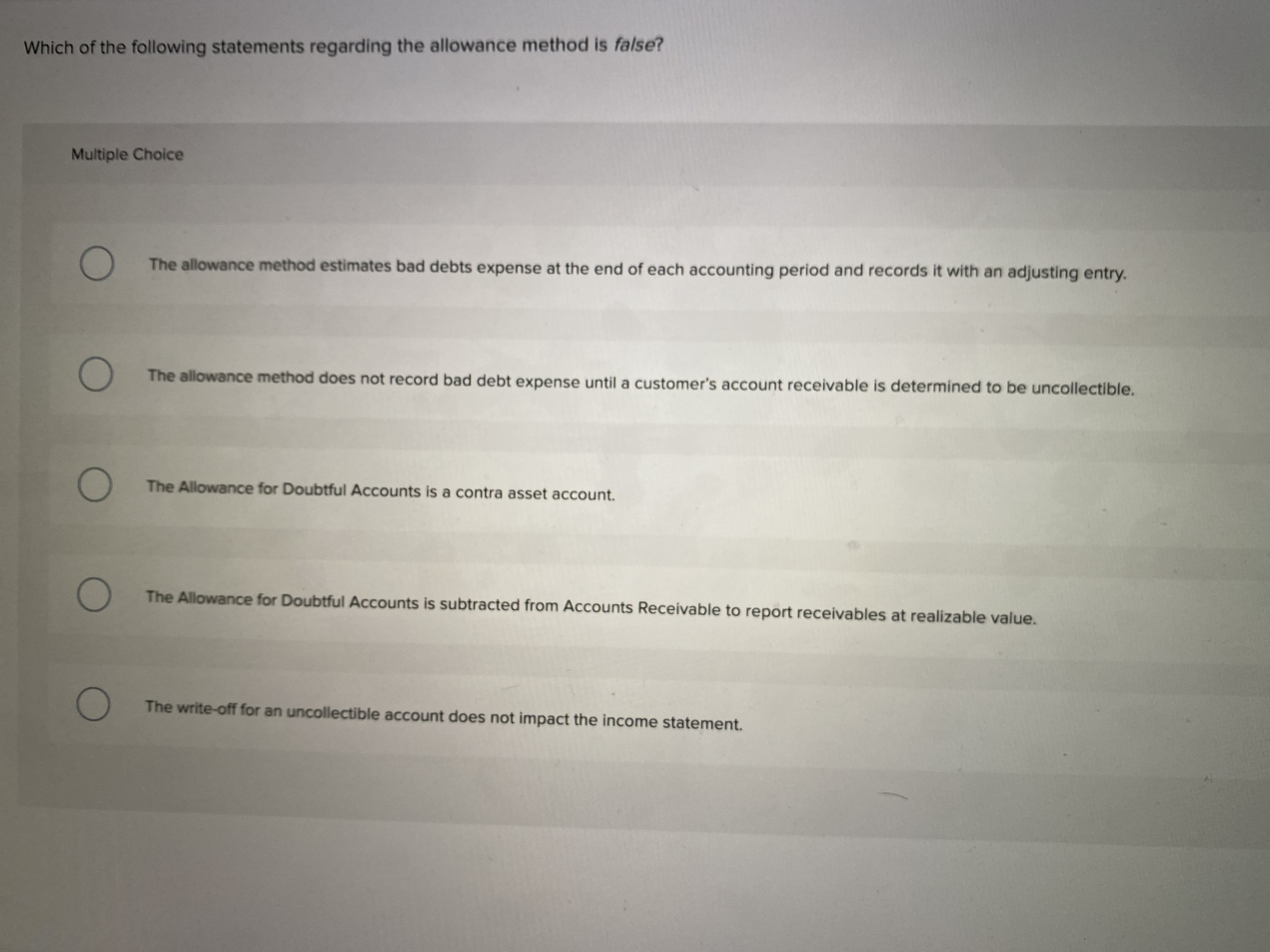 Which of the following statements regarding the allowance method is talse?
Multiple Choice
The allowance method estimates bad debts expense at the end of each accounting period and records it w
The allowance method does not record bad debt expense until a customer's account receivable is determir
