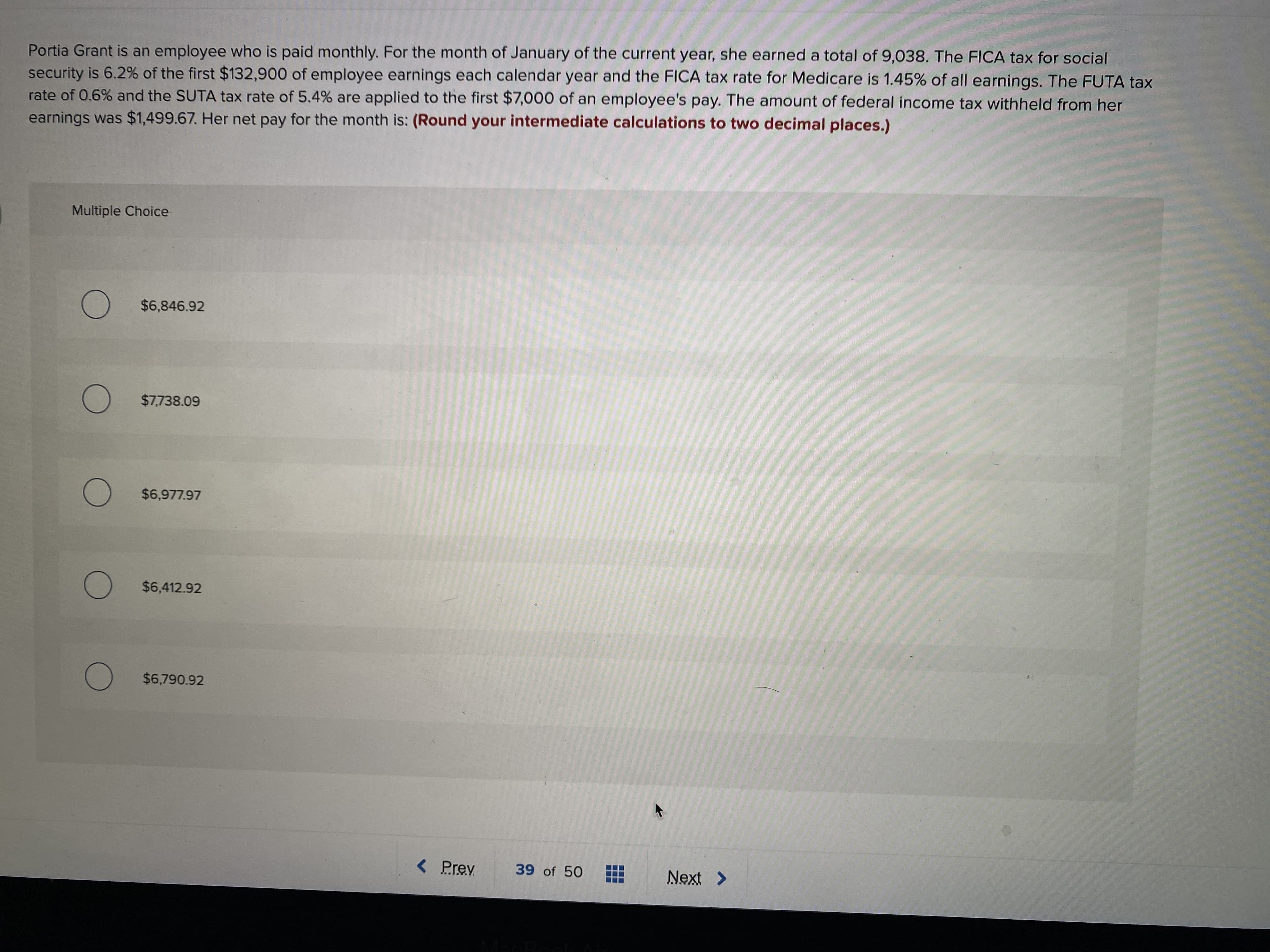 Portia Grant is an employee who is paid monthly. For the month of January of the current year, she earned a total of 9,038. The FICA tax for social
security is 6.2% of the first $132,900 of employee earnings each calendar year and the FICA tax rate for Medicare is 1.45% of all earnings. The FUTA tax
rate of 0.6% and the SUTA tax rate of 5.4% are applied to the first $7,000 of an employee's pay. The amount of federal income tax withheld from her
earnings was $1,499.67. Her net pay for the month is: (Round your intermediate calculations to two decimal places.)
