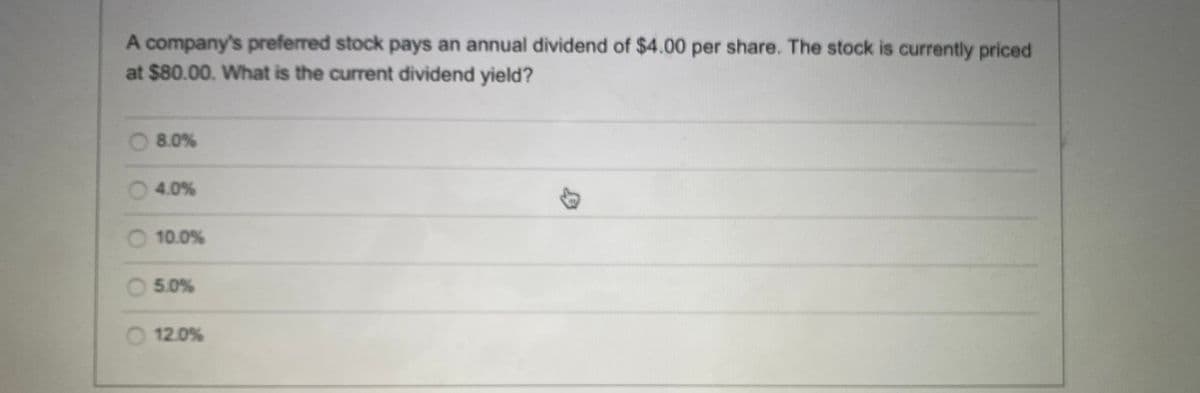 A company's preferred stock pays an annual dividend of $4.00 per share. The stock is currently priced
at $80.00. What is the current dividend yield?
O 8.0%
O 4.0%
O 10.0%
O 5.0%
12.0%
