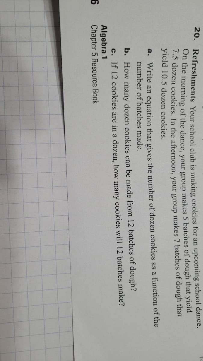 20.
Refreshments Your school club is making cookies for an upcoming school dance.
On the morning of the dance, vour group makes 5 batches of dough that yield
7.5 dozen cookies. In the afternoon, your group makes 7 batches of dough that
yield 10.5 dozen cookies.
a. Write an equation that gives the number of dozen cookies as a function of the
number of batches made.
b. How many dozen cookies can be made from 12 batches of dough?
C. If 12 cookies are in a dozen, how many cookies will 12 batches make?
Algebra 1
Chapter 5 Resource Book

