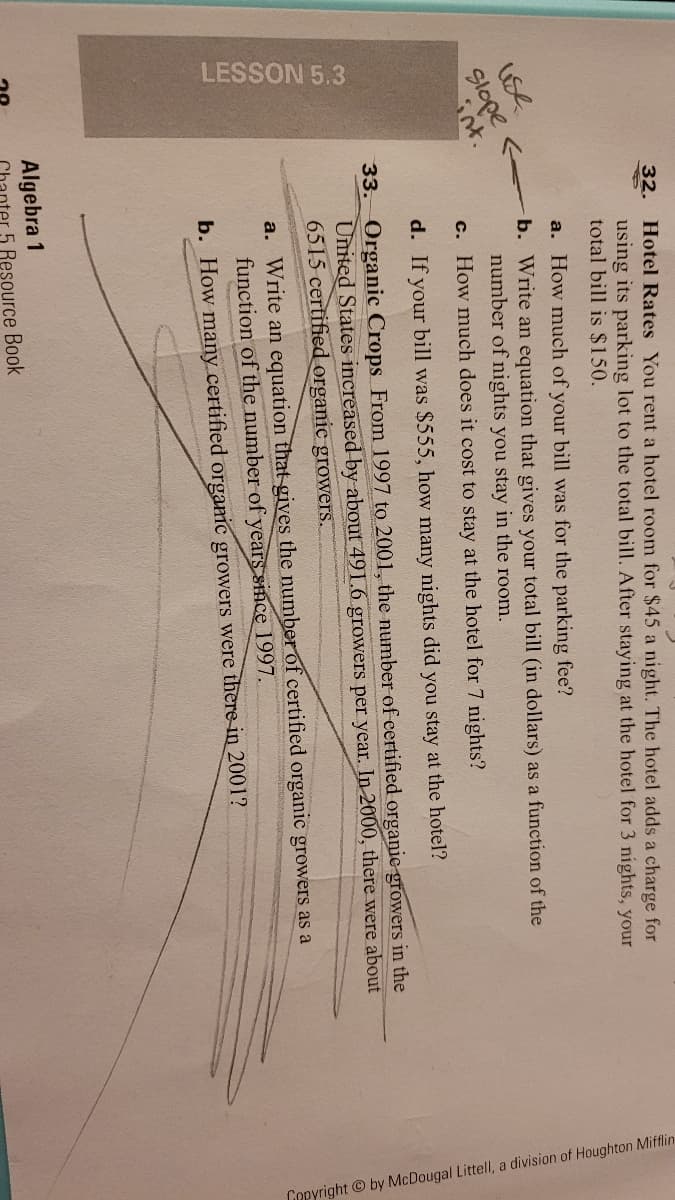 LESSON 5.3
Copyright © by McDougal Littell, a division of Houghton Mifflin
32. Hotel Rates You rent a hotel room for $45 a night. The hotel adds a charge for
using its parking lot to the total bill. After staying at the hotel for 3 nights, your
total bill is $150.
a. How much of your bill was for the parking fee?
b. Write an equation that gives your total bill (in dollars) as a function of the
number of nights you stay in the room.
use
Slope
nt.
c. How much does it cost to stay at the hotel for 7 nights?
d. If your bill was $555, how many nights did you stay at the hotel?
33. Organic Crops From 1997 to 2001, the number of ertified organie growers in the
United States increased by about 491.6 growers per year. In 2000, there were about
6515 certified organic growers.
a. Write an equation that gives the number of certified organic growers as a
function of the number of years since 1997.
b. How many certified orgamic growers were there in 2001?
Algebra 1
5 Resource Book
