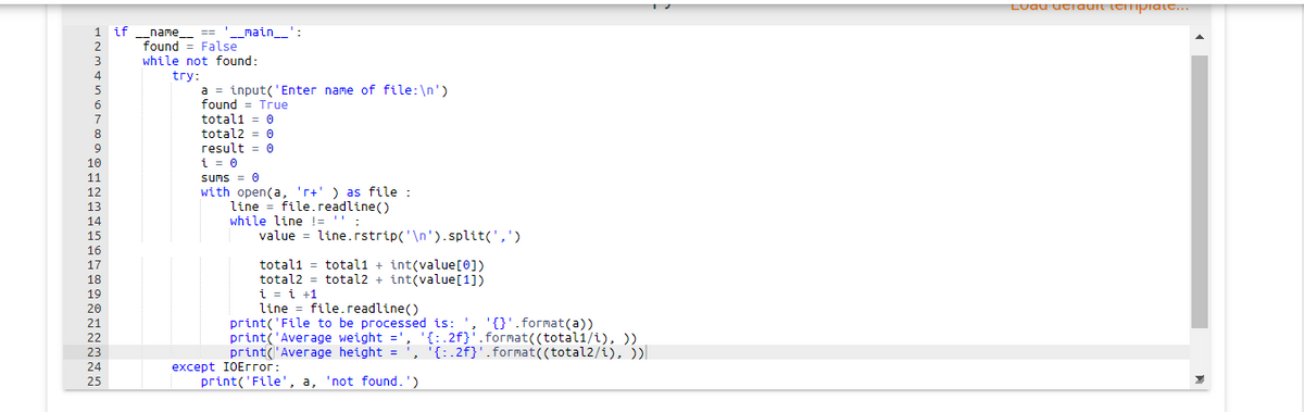 Luau utauit temprate...
if_name_ == '__main_':
found = False
while not found:
try:
a = input('Enter name of file:\n')
found = True
2.
3
4
totali = 0
total2 = 0
result = 0
i = 0
sums = 0
with open(a, 'r+' ) as file :
line = file.readline()
while line != ''
7
8
9
10
11
12
13
14
15
value = line.rstrip('\n').split(',')
16
total1 = totalı + int(value[0])
total2 = total2 + int(value[1])
i = i +1
line = file.readline()
print('File to be processed is: ', '{}'.format(a))
print('Average weight =', '{:.2f}'.format((totali/i), ))
print('Average height = ', '{:.2f}'.format((total2/i), ))|
17
18
19
20
21
22
23
24
except IOEггог:
25
print('File', a, 'not found.')
