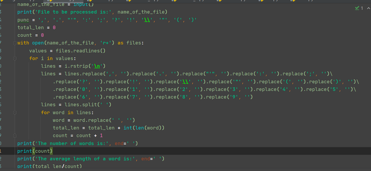 name_of_the_file = lnput()
print('File to be processed is:', name_of_the_file)
punc = ',',
':', ';,
'?', '!', '\l', '"', '(', ')'
total_len = 0
count = 0
with open(name_of_the_file, 'r+') as files:
values = files.readlines()
for i in values:
lines = i.rstrip('\n')
lines = lines.replace(',', '").replace('.', "').replace("'", '').replace(':', '').replace(';', '')\
.replace('?','').replace('!', '').replace('1l', '').replace('"', '').replace('(', '').replace(')', '')\
.replace('0', ').replace('1', '').replace('2', '').replace('3', '').replace('4', '').replace('5', '')\
.replace('6','').replace('7', '').replace('8', '').replace('9', '')
lines = lines.split(' ')
for word in lines:
word = word.replace(' ', ')
total_len = total_len + int(len(word))
count = count + 1
print('The number of words is:', end='
print(count)
print('The average length of a word is:',
end=
print(total len/count)
