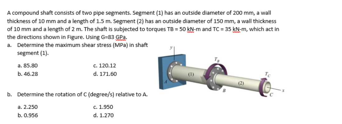 A compound shaft consists of two pipe segments. Segment (1) has an outside diameter of 200 mm, a wall
thickness of 10 mm and a length of 1.5 m. Segment (2) has an outside diameter of 150 mm, a wall thickness
of 10 mm and a length of 2 m. The shaft is subjected to torques TB = 50 kN-m and TC = 35 kN-m, which act in
the directions shown in Figure. Using G=83 GPa.
a. Determine the maximum shear stress (MPa) in shaft
segment (1).
a. 85.80
c. 120.12
b. 46.28
d. 171.60
(2)
b. Determine the rotation of C (degree/s) relative to A.
a. 2.250
c. 1.950
b. 0.956
d. 1.270
