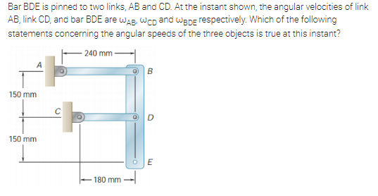 Bar BDE is pinned to two links, AB and CD. At the instant shown, the angular velocities of link
AB, link CD, and bar BDE are waB, wcD and WBDE respectively. Which of the following
statements concerning the angular speeds of the three objects is true at this instant?
240 mm
B
150 mm
150 mm
180 mm -

