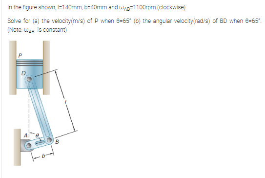 In the figure shown, |=140mm, b=40mm and wAB=1100rpm (clockwise)
Solve for (a) the velocity(m/s) of P when 8=65° (0) the angular velocity(rad/s) of BD when e=65".
(Note: WaB is constant)
T-od
