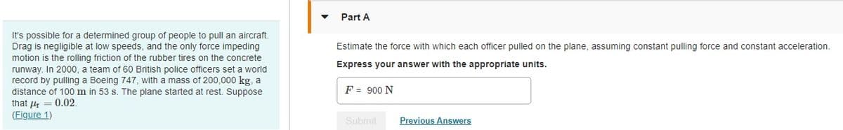 It's possible for a determined group of people to pull an aircraft.
Drag is negligible at low speeds, and the only force impeding
motion is the rolling friction of the rubber tires on the concrete
runway. In 2000, a team of 60 British police officers set a world
record by pulling a Boeing 747, with a mass of 200,000 kg, a
distance of 100 m in 53 s. The plane started at rest. Suppose
that = 0.02.
(Figure 1)
▼
Part A
Estimate the force with which each officer pulled on the plane, assuming constant pulling force and constant acceleration.
Express your answer with the appropriate units.
F = 900 N
Submit
Previous Answers