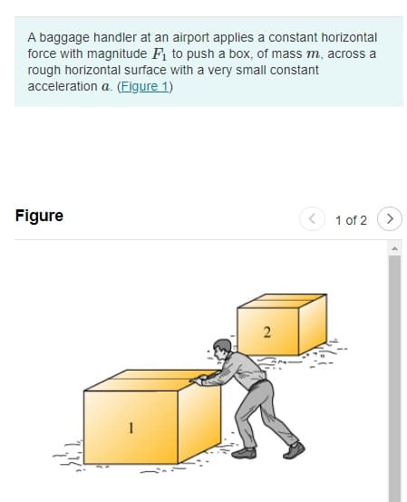 A baggage handler at an airport applies a constant horizontal
force with magnitude F₁ to push a box, of mass m, across a
rough horizontal surface with a very small constant
acceleration a. (Figure 1)
Figure
1
2
TR
1 of 2