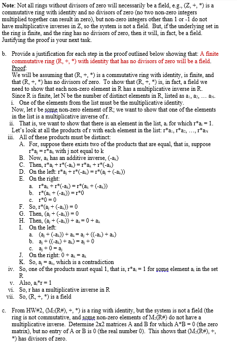 Note: Not all rings without divisors of zero will necessarily be a field, e.g., (Z, +, *) is a
commutative ring with identity and no divisors of zero (no two non-zero integers
multiplied together can result in zero), but non-zero integers other than 1 or -1 do not
have multiplicative inverses in Z, so the system is not a field. But, if the underlying set in
the ring is finite, and the ring has no divisors of zero, then it will, in fact, be a field.
Justifying the proof is your next task.
b. Provide a justification for each step in the proof outlined below showing that: A finite
commutative ring (R, +, *) with identity that has no divisors of zero will be a field.
Proof:
We will be assuming that (R, +, *) is a commutative ring with identity, is finite, and
that (R, +, *) has no divisors of zero. To show that (R, +, *) is, in fact, a field we
need to show that each non-zero element in R has a multiplicative inverse in R.
Since R is finite, let N be the number of distinct elements in R, listed as a, a, ... an.
i. One of the elements from the list must be the multiplicative identity.
Now, let r be some non-zero element of R; we want to show that one of the elements
in the list is a multiplicative inverse of r.
ii. That is, we want to show that there is an element in the list, a; for which r*a = 1.
Let's look at all the products of r with each element in the list: r*a₁, r*a₂, ..., r*a
iii. All of these products must be distinct:
A. For, suppose there exists two of the products that are equal, that is, suppose
r*aj = r*a with j not equal to k
B. Now, ax has an additive inverse, (-a)
C. Then, r*a;+r*(-a)=r*a+r*(-a)
D. On the left: r*aj + r*(-as) = r*(a) + (-ax.))
E. On the right:
a.
b. r*(a +(-a))=r*0
c. r*0=0
r*a+r*(-a)=r*(a +(-a))
F. So, r* (aj + (-a)) = 0
G. Then, (aj + (-a)) = 0
H. Then, (aj + (-ax))+ ax=0+ ax
On the left:
I.
a. (aj + (-a))+ ax= aj + ((-a) + a)
b. aj + ((-a)+ ax) = aj + 0
c. aj +0=aj
J. On the right: 0 + a = ax
K. So, a, a, which is a contradiction
iv. So, one of the products must equal 1, that is, r*a = 1 for some element a; in the set
R
v. Also, a*r = 1
vi. So, r has a multiplicative inverse in R
vii. So, (R, +, *) is a field
ring is
c. From HW#2, (M:(R#), +, *) is a ring with identity, but the system is not a field (the
commutative, and some non-zero elements of M (R#) do not have a
multiplicative inverse. Determine 2x2 matrices A and B for which A*B= 0 (the zero
matrix), but no entry of A or B is 0 (the real number 0). This shows that (M:(R#), +,
*) has divisors of zero.