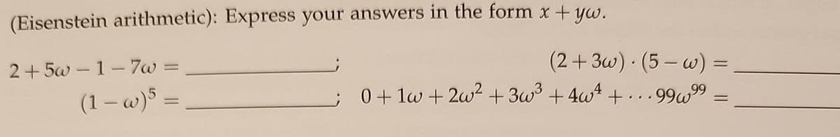 **Eisenstein Arithmetic: Express your answers in the form \( x + y\omega \).**

1. \( 2 + 5\omega - 1 - 7\omega = \underline{\hspace{2cm}} \)

2. \( (2 + 3\omega) \cdot (5 - \omega) = \underline{\hspace{4cm}} \)

3. \( (1 - \omega)^5 = \underline{\hspace{2cm}} \)

4. \( 0 + 1\omega + 2\omega^2 + 3\omega^3 + 4\omega^4 + \ldots + 99\omega^{99} = \underline{\hspace{4cm}} \)