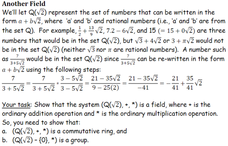 Another Field
We'll let Q(√2) represent the set of numbers that can be written in the
form a+b√2, where 'a' and 'b' and rational numbers (i.e., 'a' and 'b' are from
13
2
the set Q). For example, +¹3√2, 7.2-6√2, and 15 (= 15 + 0√2) are three
numbers that would be in the set Q(√2), but √√3+ 4√2 or 3 + √2 would not
be in the set Q(√2) (neither √√3 nor are rational numbers). A number such
3+5√2 would be in the set Q(√2) since 3+√2 can be re-written in the form
7
a+b√2 using the following steps:
7
7
3-5√2 21-35√2
21-35√2 21 - 35√2 21 35
== + √2
3+5√2 3+5√2 3-5√2 9 - 25(2) -41
41 41
=
*
Your task: Show that the system (Q(√2), +, *) is a field, where + is the
ordinary addition operation and * is the ordinary multiplication operation.
So, you need to show that:
a. (Q(√2), +, *) is a commutative ring, and
b. (Q(√2) - {0}, *) is a group.