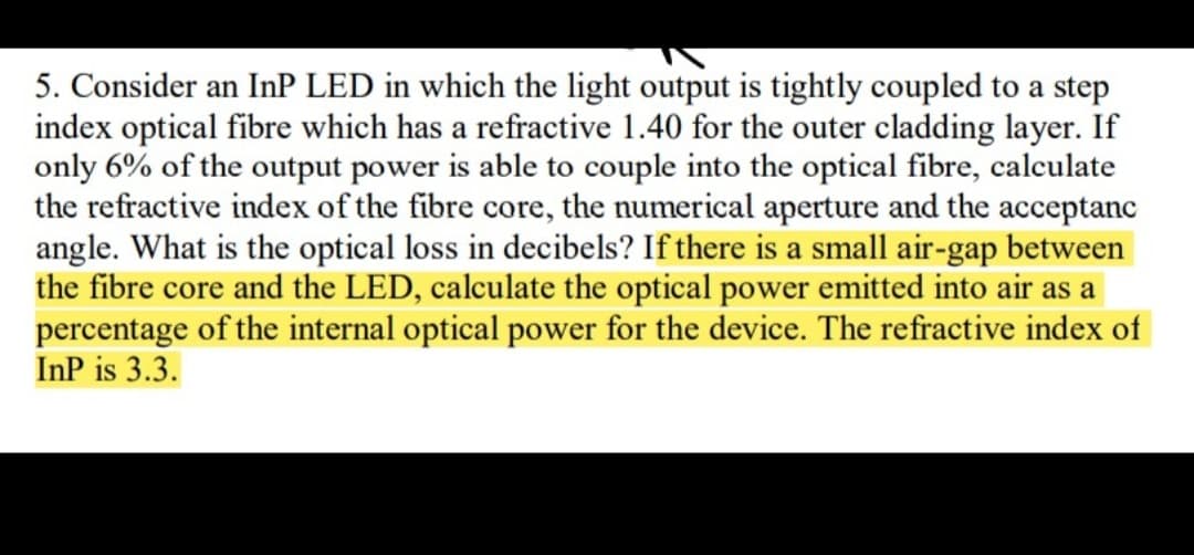 5. Consider an InP LED in which the light output is tightly coupled to a step
index optical fibre which has a refractive 1.40 for the outer cladding layer. If
only 6% of the output power is able to couple into the optical fibre, calculate
the refractive index of the fibre core, the numerical aperture and the acceptanc
angle. What is the optical loss in decibels? If there is a small air-gap between
the fibre core and the LED, calculate the optical power emitted into air as a
percentage of the internal optical power for the device. The refractive index of
InP is 3.3.
