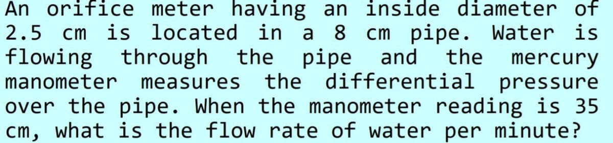 An orifice meter having
an inside diameter of
2.5 cm is located in a 8 cm
flowing through
pipe. Water is
and
the
the
pipe
mercury
manometer measures
the differential pressure
over the pipe. When the manometer reading is 35
cm, what is the flow rate of water per minute?
