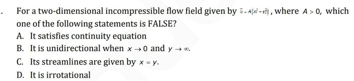 For a two-dimensional incompressible flow field given by - Ajxi - vi , where A> 0, which
one of the following statements is FALSE?
A. It satisfies continuity equation
B. It is unidirectional when x 0 and y → o.
C. Its streamlines are given by x = y.
D. It is irrotational
