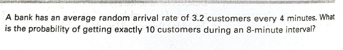 A bank has an average random arrival rate of 3.2 customers every 4 minutes. What
is the probability of getting exactly 10 customers during an 8-minute interval?
