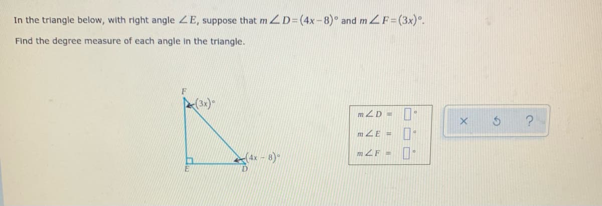 In the triangle below, with right angle ZE, suppose that m ZD=(4x-8)° and m ZF=(3x)°.
Find the degree measure of each angle In the triangle.
mZD =
m ZE =
m ZF = •
(4x – 8)°
