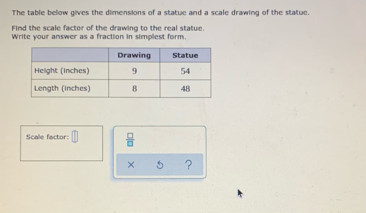 The table below gives the dimenslons of a statue and a scale drawing of the statue.
Find the scale factor of the drawing to the real statue.
Write your answer as a fraction In simplest form.
Drawing
Statue
Helght (Inches)
54
Length (Inches)
8
48
Scale factor: ||
olo
