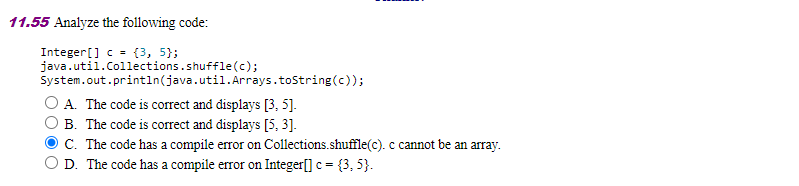 11.55 Analyze the following code:
Integer[] c = {3, 5};
java.util.Collections.shuffle(c);
System.out.printın(java.util.Arrays.tostring(c));
A. The code is correct and displays [3, 5].
B. The code is correct and displays [5, 3].
C. The code has a compile error on Collections.shuffle(c). c cannot be an array.
D. The code has a compile error on Integer[] c = {3, 5}.
