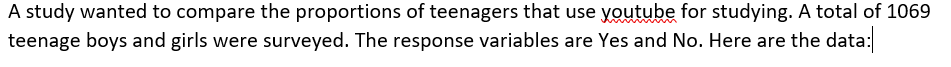 A study wanted to compare the proportions of teenagers that use youtube for studying. A total of 1069
teenage boys and girls were surveyed. The response variables are Yes and No. Here are the data:
