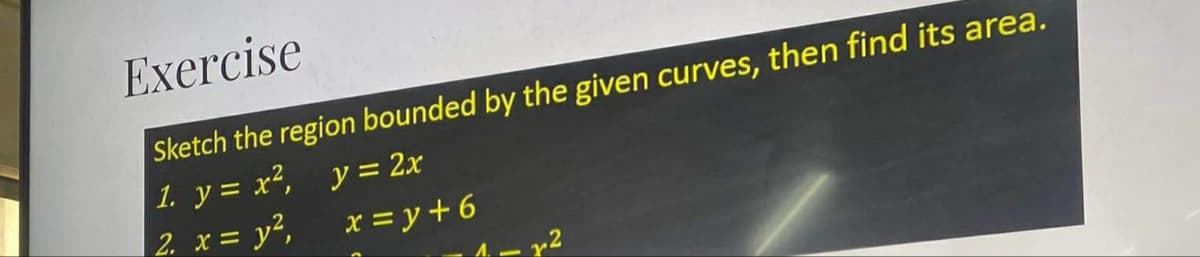 Exercise
Sketch the region bounded by the given curves, then find its area.
1. y = x², y = 2x
2. x = y²,
x = y +6