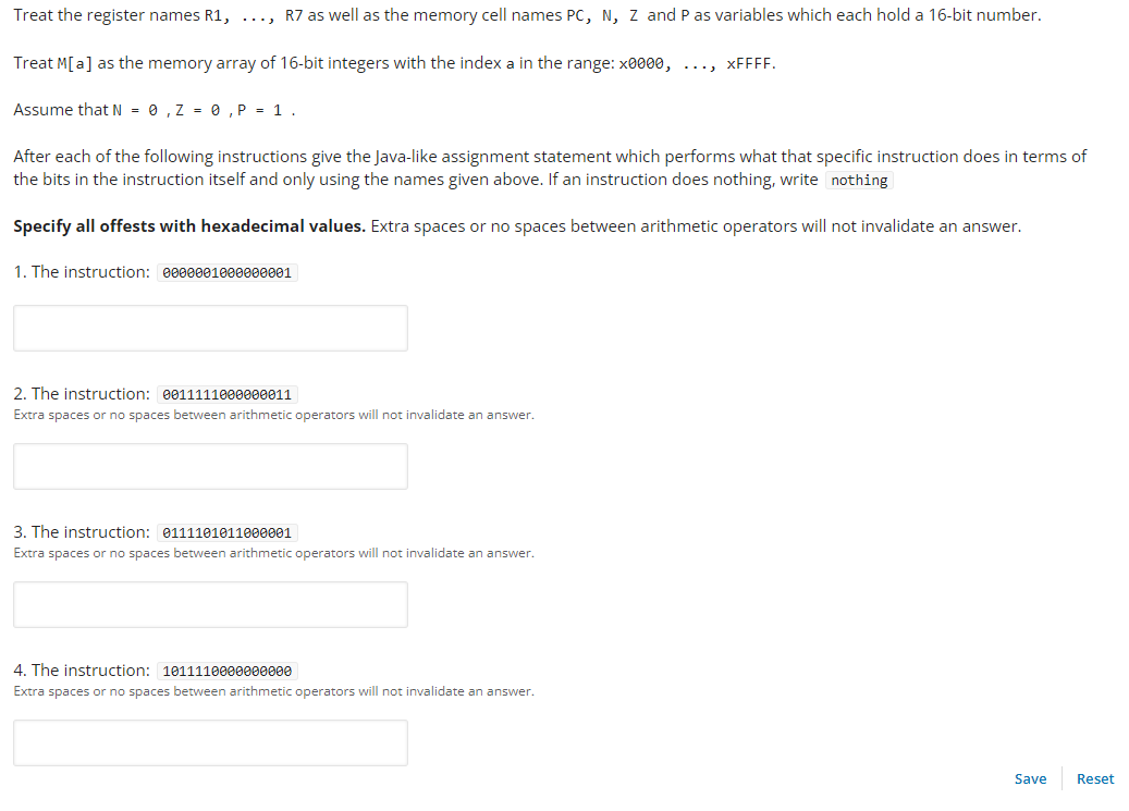 Treat the register names R1, ..., R7 as well as the memory cell names PC, N, Z and P as variables which each hold a 16-bit number.
Treat M[a] as the memory array of 16-bit integers with the index a in the range: x0000, ..., xFFFF.
Assume that N = 0, Z = 0, P = 1.
After each of the following instructions give the Java-like assignment statement which performs what that specific instruction does in terms of
the bits in the instruction itself and only using the names given above. If an instruction does nothing, write nothing
Specify all offests with hexadecimal values. Extra spaces or no spaces between arithmetic operators will not invalidate an answer.
1. The instruction: 0000001000000001
2. The instruction: 0011111000000011
Extra spaces or no spaces between arithmetic operators will not invalidate an answer.
3. The instruction: 0111101011000001
Extra spaces or no spaces between arithmetic operators will not invalidate an answer.
4. The instruction: 1011110000000000
Extra spaces or no spaces between arithmetic operators will not invalidate an answer.
Save
Reset