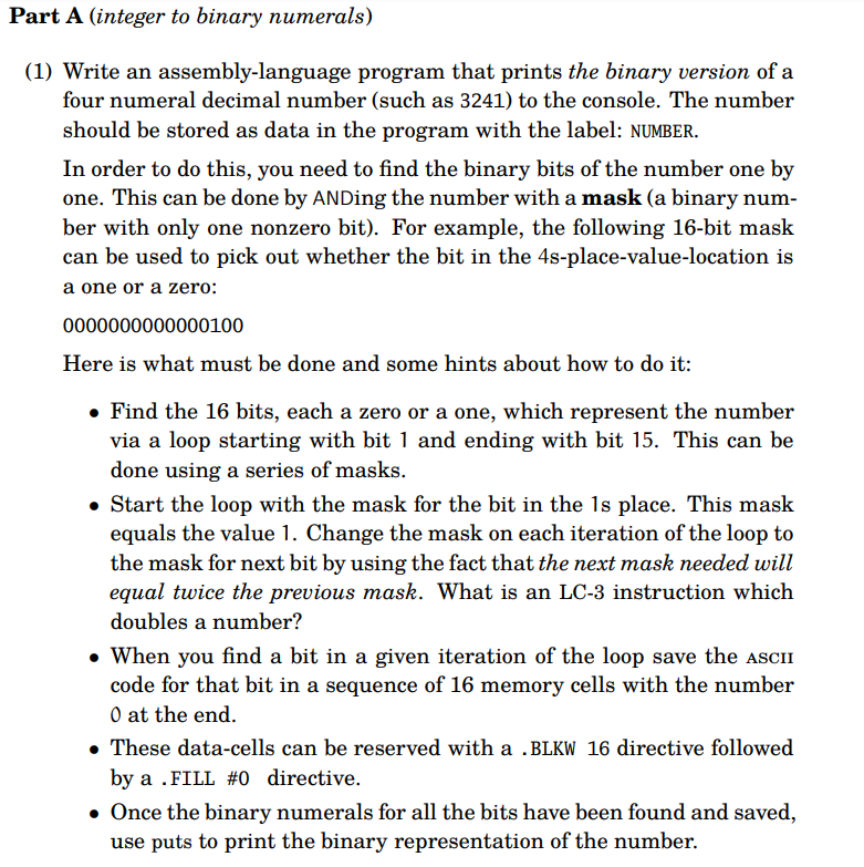 Part A (integer to binary numerals)
(1) Write an assembly-language program that prints the binary version of a
four numeral decimal number (such as 3241) to the console. The number
should be stored as data in the program with the label: NUMBER.
In order to do this, you need to find the binary bits of the number one by
one. This can be done by ANDing the number with a mask (a binary num-
ber with only one nonzero bit). For example, the following 16-bit mask
can be used to pick out whether the bit in the 4s-place-value-location is
a one or a zero:
0000000000000100
Here is what must be done and some hints about how to do it:
• Find the 16 bits, each a zero or a one, which represent the number
via a loop starting with bit 1 and ending with bit 15. This can be
done using a series of masks.
• Start the loop with the mask for the bit in the 1s place. This mask
equals the value 1. Change the mask on each iteration of the loop to
the mask for next bit by using the fact that the next mask needed will
equal twice the previous mask. What is an LC-3 instruction which
doubles a number?
• When you find a bit in a given iteration of the loop save the ASCII
code for that bit in a sequence of 16 memory cells with the number
0 at the end.
. These data-cells can be reserved with a .BLKW 16 directive followed
by a .FILL #0 directive.
Once the binary numerals for all the bits have been found and saved,
use puts to print the binary representation of the number.