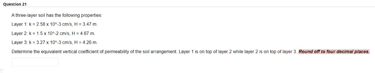 Question 21
A three-layer soil has the following properties:
Layer 1: k = 2.58 x 10^-3 cm/s, H = 3.47 m.
Layer 2: k = 1.5 x 10^-2 cm/s, H = 4.67 m.
Layer 3: k = 3.27 x 10^-3 cm/s, H = 4.26 m.
Determine the equivalent vertical coefficient of permeability of the soil arrangement. Layer 1 is on top of layer 2 while layer 2 is on t
of layer 3. Round off to four decimal places.
