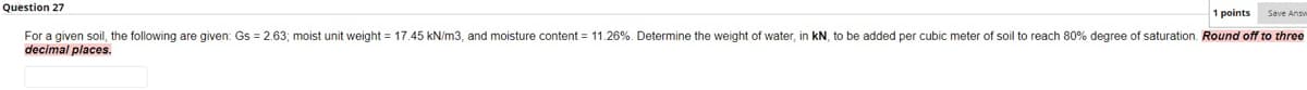 Question 27
1 points
Save Ansv
For a given soil, the following are given: Gs = 2.63; moist unit weight = 17.45 kN/m3, and moisture content = 11.26%. Determine the weight of water, in kN, to be added per cubic meter of soil to reach 80% degree of saturation. Round off to three
decimal places.
